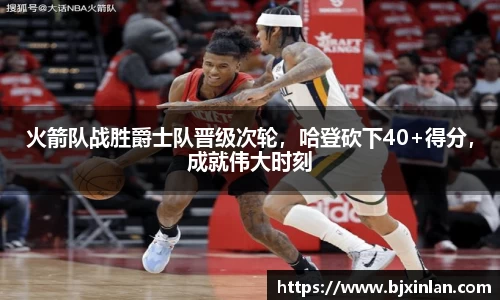 火箭队战胜爵士队晋级次轮，哈登砍下40+得分，成就伟大时刻