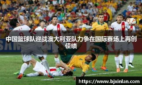 中国篮球队迎战澳大利亚队力争在国际赛场上再创佳绩