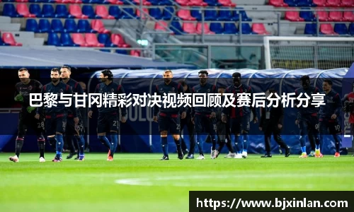巴黎与甘冈精彩对决视频回顾及赛后分析分享